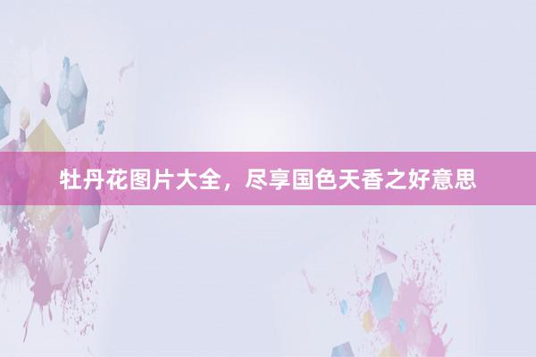 牡丹花图片大全,尽享国色天香之好意思